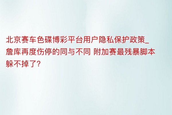 北京赛车色碟博彩平台用户隐私保护政策_詹库再度伤停的同与不同 附加赛最残暴脚本躲不掉了?