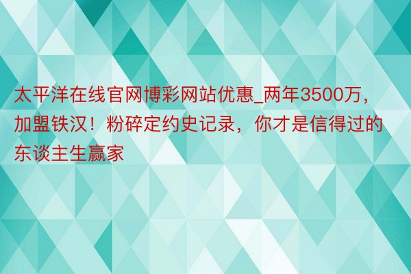 太平洋在线官网博彩网站优惠_两年3500万,加盟铁汉!粉碎定约史记录,你才是信得过的东谈主生赢家