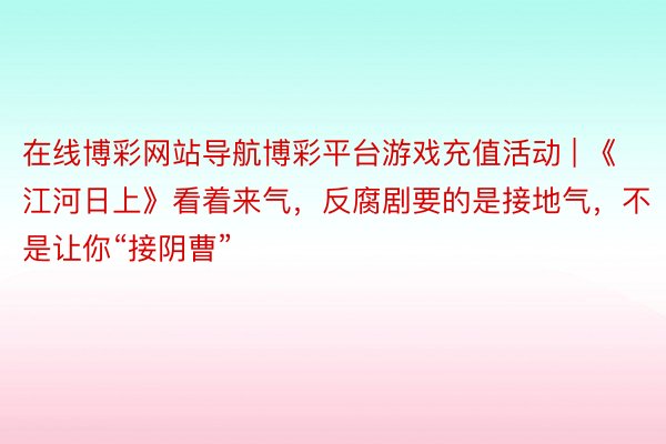 在线博彩网站导航博彩平台游戏充值活动 | 《江河日上》看着来气,反腐剧要的是接地气,不是让你“接阴曹”