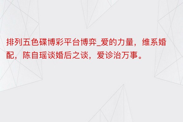 排列五色碟博彩平台博弈_爱的力量,维系婚配,陈自瑶谈婚后之谈,爱诊治万事。