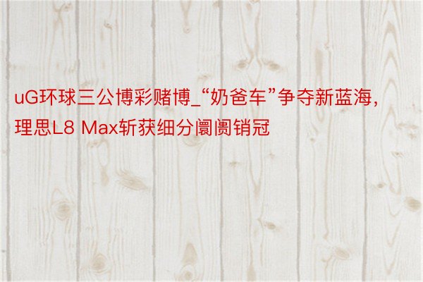 uG环球三公博彩赌博_“奶爸车”争夺新蓝海,理思L8 Max斩获细分阛阓销冠