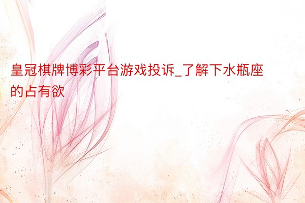 皇冠棋牌博彩平台游戏投诉_了解下水瓶座的占有欲