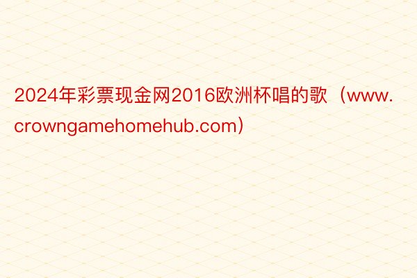 2024年彩票现金网2016欧洲杯唱的歌（www.crowngamehomehub.com）