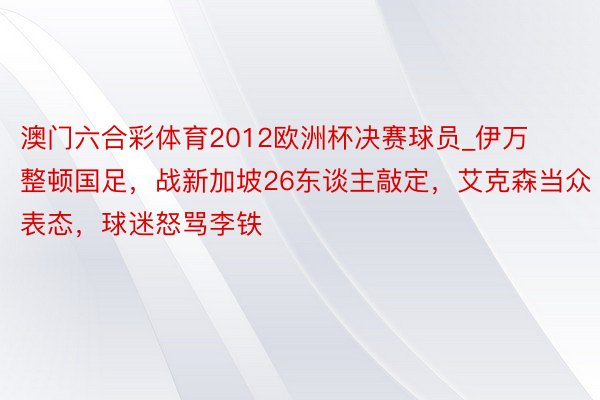 澳门六合彩体育2012欧洲杯决赛球员_伊万整顿国足，战新加坡26东谈主敲定，艾克森当众表态，球迷怒骂李铁