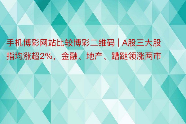 手机博彩网站比较博彩二维码 | A股三大股指均涨超2%,金融、地产、蹧跶领涨两市