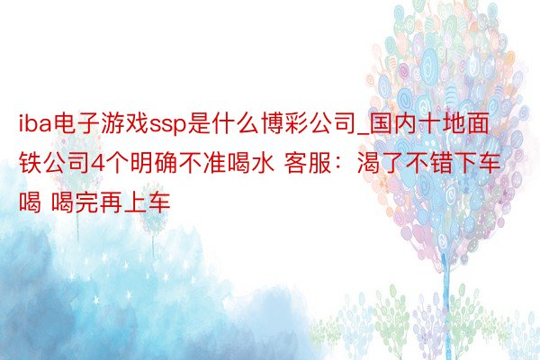 iba电子游戏ssp是什么博彩公司_国内十地面铁公司4个明确不准喝水 客服:渴了不错下车喝 喝完再上车