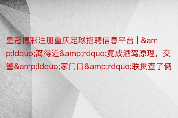 皇冠博彩注册重庆足球招聘信息平台 | “离得近”竟成酒驾原理,交警“家门口”联贯查了俩