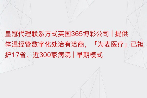 皇冠代理联系方式英国365博彩公司 | 提供体温经管数字化处治有洽商,「为麦医疗」已袒护17省、近300家病院 | 早期模式
