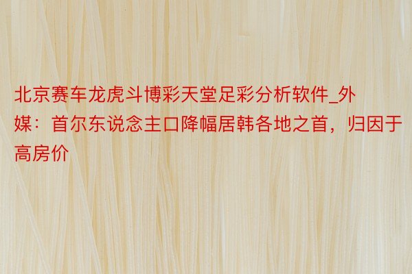 北京赛车龙虎斗博彩天堂足彩分析软件_外媒:首尔东说念主口降幅居韩各地之首,归因于高房价