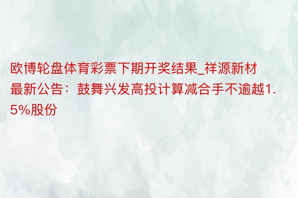 欧博轮盘体育彩票下期开奖结果_祥源新材最新公告:鼓舞兴发高投计算减合手不逾越1.5%股份