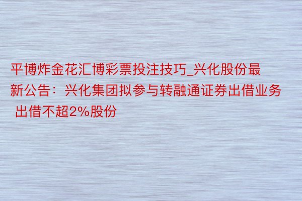 平博炸金花汇博彩票投注技巧_兴化股份最新公告：兴化集团拟参与转融通证券出借业务 出借不超2%股份