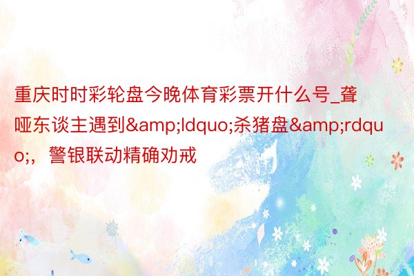 重庆时时彩轮盘今晚体育彩票开什么号_聋哑东谈主遇到“杀猪盘”,警银联动精确劝戒