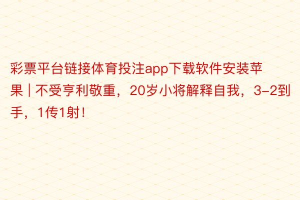 彩票平台链接体育投注app下载软件安装苹果 | 不受亨利敬重,20岁小将解释自我,3-2到手,1传1射!