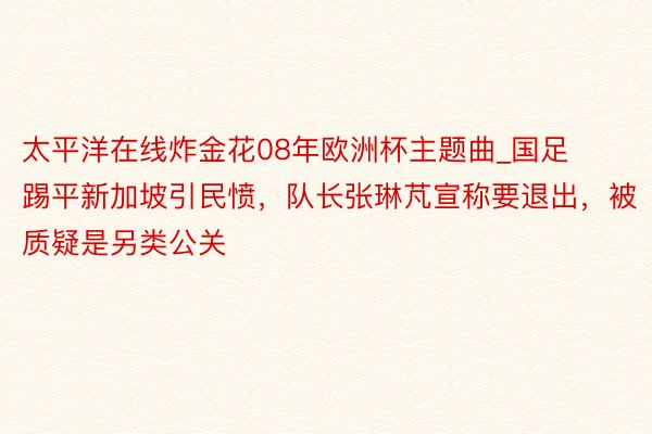 太平洋在线炸金花08年欧洲杯主题曲_国足踢平新加坡引民愤,队长张琳芃宣称要退出,被质疑是另类公关