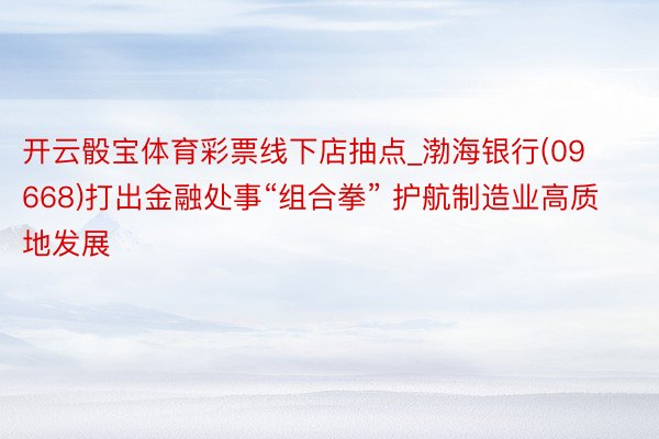 开云骰宝体育彩票线下店抽点_渤海银行(09668)打出金融处事“组合拳” 护航制造业高质地发展