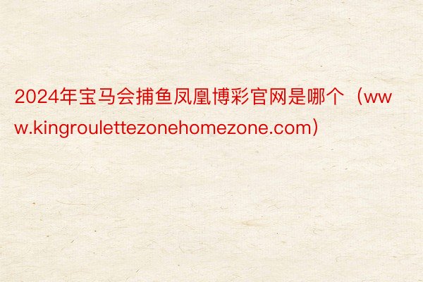 2024年宝马会捕鱼凤凰博彩官网是哪个(www.kingroulettezonehomezone.com)