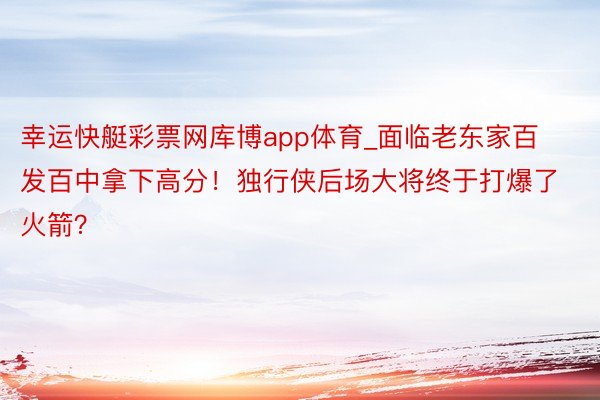 幸运快艇彩票网库博app体育_面临老东家百发百中拿下高分!独行侠后场大将终于打爆了火箭?