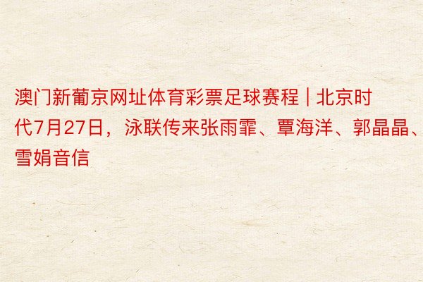 澳门新葡京网址体育彩票足球赛程 | 北京时代7月27日，泳联传来张雨霏、覃海洋、郭晶晶、罗雪娟音信