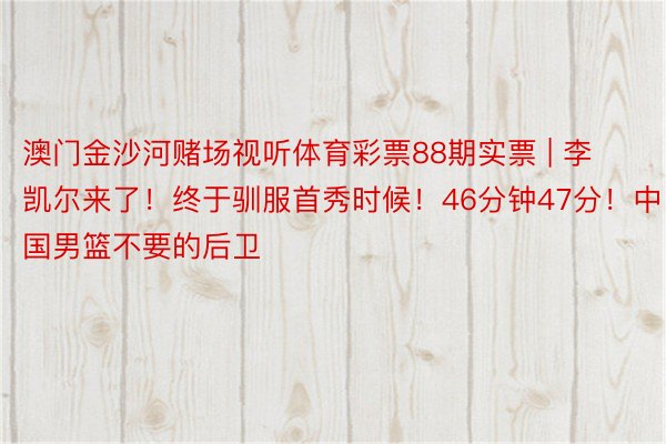 澳门金沙河赌场视听体育彩票88期实票 | 李凯尔来了!终于驯服首秀时候!46分钟47分!中国男篮不要的后卫