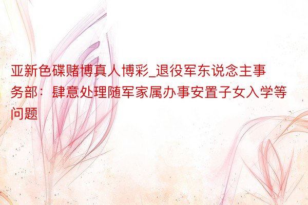 亚新色碟赌博真人博彩_退役军东说念主事务部：肆意处理随军家属办事安置子女入学等问题