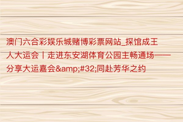 澳门六合彩娱乐城赌博彩票网站_探馆成王人大运会丨走进东安湖体育公园主畅通场——分享大运嘉会&#32;同赴芳华之约