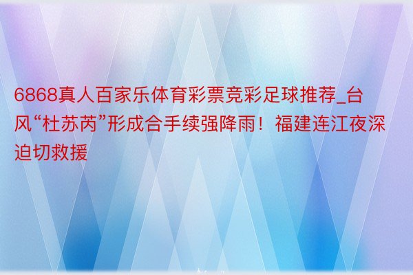 6868真人百家乐体育彩票竞彩足球推荐_台风“杜苏芮”形成合手续强降雨!福建连江夜深迫切救援