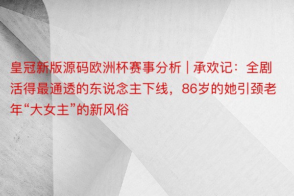 皇冠新版源码欧洲杯赛事分析 | 承欢记:全剧活得最通透的东说念主下线,86岁的她引颈老年“大女主”的新风俗