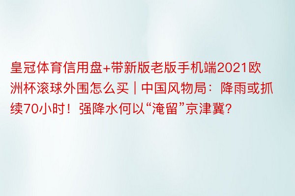 皇冠体育信用盘+带新版老版手机端2021欧洲杯滚球外围怎么买 | 中国风物局:降雨或抓续70小时!强降水何以“淹留”京津冀?