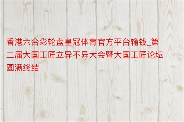 香港六合彩轮盘皇冠体育官方平台输钱_第二届大国工匠立异不异大会暨大国工匠论坛圆满终结