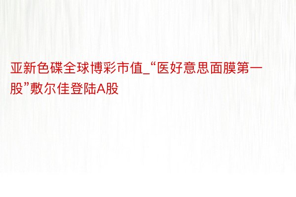 亚新色碟全球博彩市值_“医好意思面膜第一股”敷尔佳登陆A股