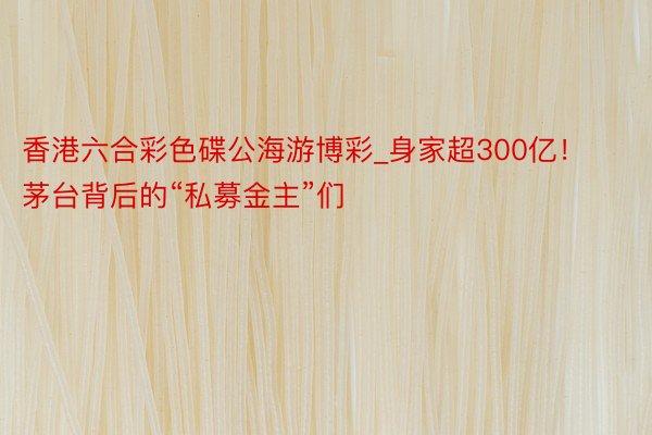 香港六合彩色碟公海游博彩_身家超300亿！茅台背后的“私募金主”们