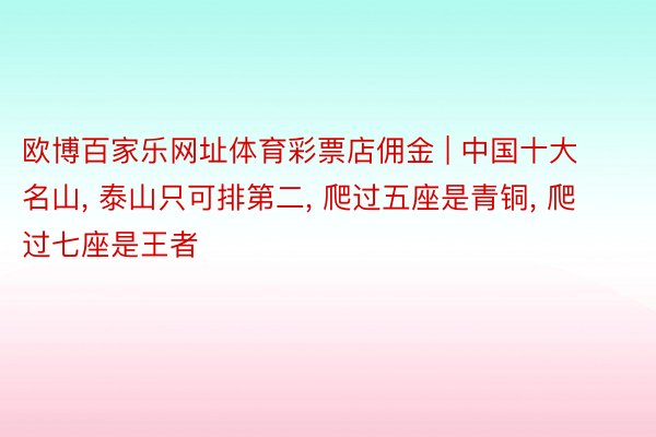 欧博百家乐网址体育彩票店佣金 | 中国十大名山, 泰山只可排第二, 爬过五座是青铜, 爬过七座是王者