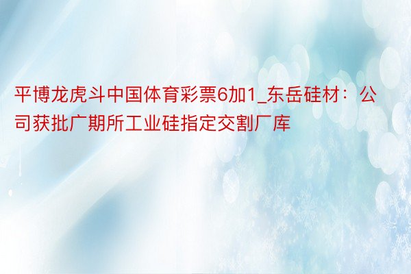 平博龙虎斗中国体育彩票6加1_东岳硅材:公司获批广期所工业硅指定交割厂库
