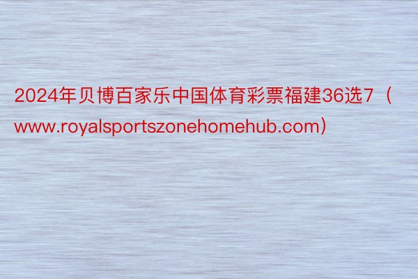 2024年贝博百家乐中国体育彩票福建36选7（www.royalsportszonehomehub.com）