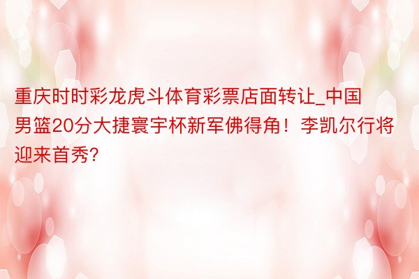 重庆时时彩龙虎斗体育彩票店面转让_中国男篮20分大捷寰宇杯新军佛得角!李凯尔行将迎来首秀?