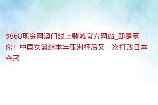 6868现金网澳门线上赌城官方网站_即是赢你!中国女篮继本年亚洲杯后又一次打败日本夺冠