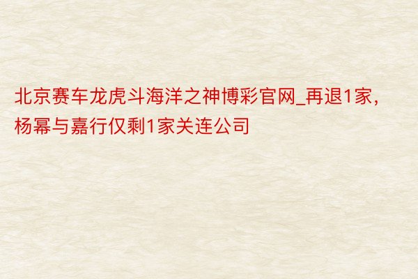 北京赛车龙虎斗海洋之神博彩官网_再退1家，杨幂与嘉行仅剩1家关连公司