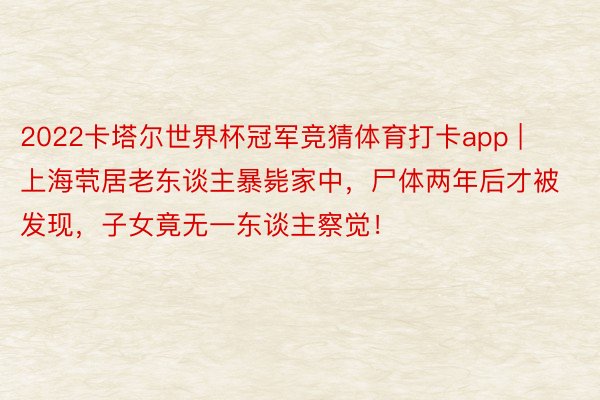 2022卡塔尔世界杯冠军竞猜体育打卡app | 上海茕居老东谈主暴毙家中，尸体两年后才被发现，子女竟无一东谈主察觉！