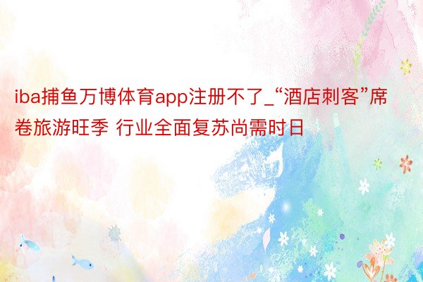 iba捕鱼万博体育app注册不了_“酒店刺客”席卷旅游旺季 行业全面复苏尚需时日