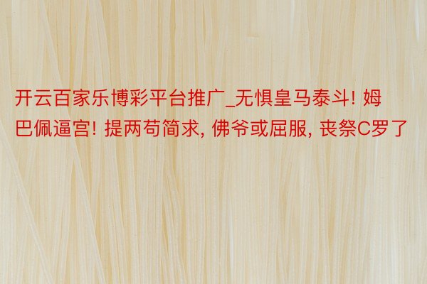开云百家乐博彩平台推广_无惧皇马泰斗! 姆巴佩逼宫! 提两苟简求, 佛爷或屈服, 丧祭C罗了
