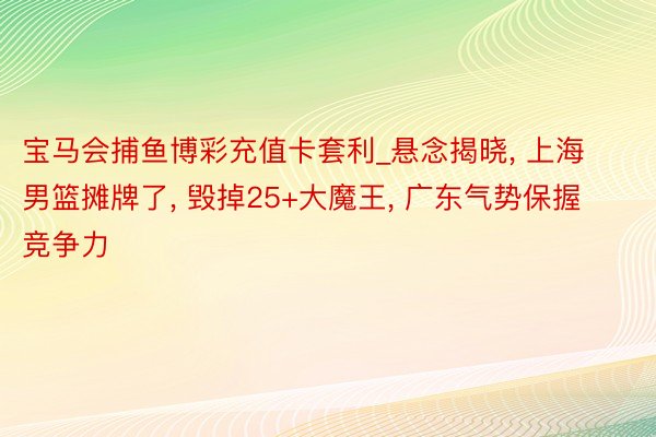 宝马会捕鱼博彩充值卡套利_悬念揭晓, 上海男篮摊牌了, 毁掉25+大魔王, 广东气势保握竞争力