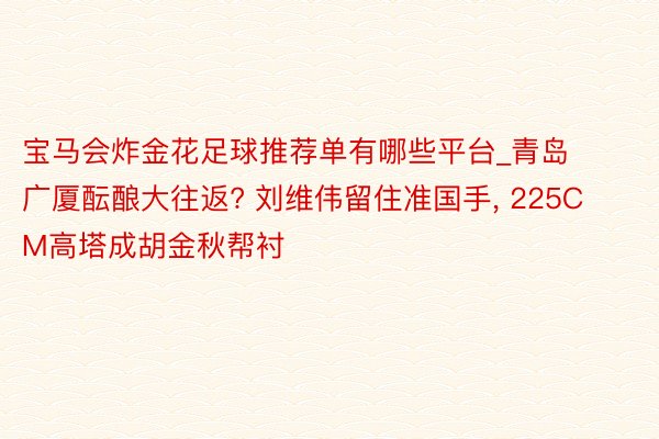 宝马会炸金花足球推荐单有哪些平台_青岛广厦酝酿大往返? 刘维伟留住准国手, 225CM高塔成胡金秋帮衬