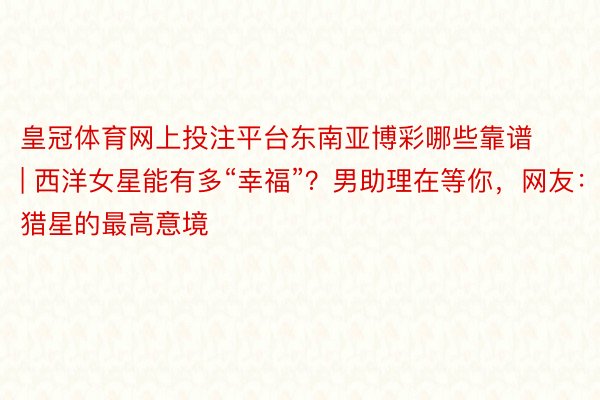 皇冠体育网上投注平台东南亚博彩哪些靠谱 | 西洋女星能有多“幸福”?男助理在等你,网友:猎星的最高意境