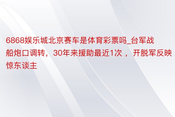 6868娱乐城北京赛车是体育彩票吗_台军战船炮口调转，30年来援助最近1次 ，开脱军反映惊东谈主
