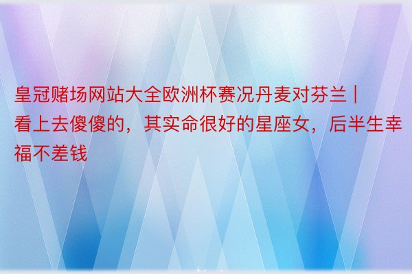 皇冠赌场网站大全欧洲杯赛况丹麦对芬兰 | 看上去傻傻的，其实命很好的星座女，后半生幸福不差钱