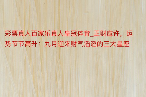 彩票真人百家乐真人皇冠体育_正财应许，运势节节高升：九月迎来财气滔滔的三大星座