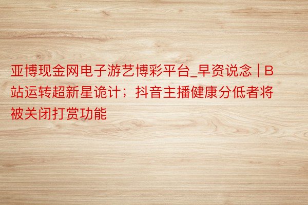 亚博现金网电子游艺博彩平台_早资说念 | B 站运转超新星诡计;抖音主播健康分低者将被关闭打赏功能