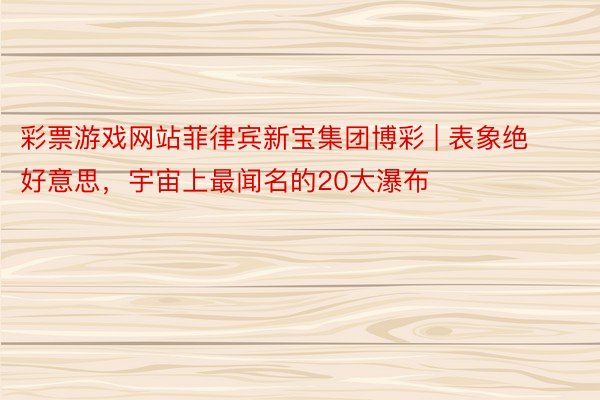 彩票游戏网站菲律宾新宝集团博彩 | 表象绝好意思,宇宙上最闻名的20大瀑布