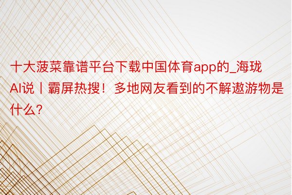 十大菠菜靠谱平台下载中国体育app的_海珑AI说丨霸屏热搜!多地网友看到的不解遨游物是什么?