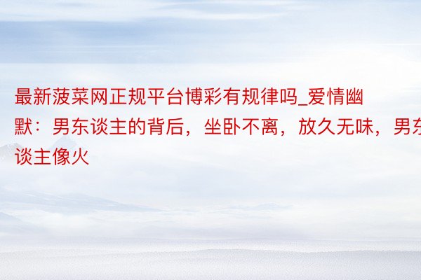 最新菠菜网正规平台博彩有规律吗_爱情幽默：男东谈主的背后，坐卧不离，放久无味，男东谈主像火